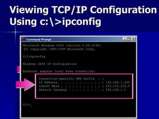Viewing TCP/IP Configuration Using c:\>ipconfig Command Prompt Microsoft Windows 2000 [version 5.00.2195] (C) Copyright 1985-1999 Microsoft Corp. C:\>ipconfig Windows 2000 IP Configuration Ethernet adapter Local Area Connection: Connection-specific DNS Suffix  . : IP Address. . . . . . . . . . . . : 192.168.1.200 Subnet Mask . . . . . . . . . . . : 255.255.255.0 Default Gateway . . . . . . . . . : 192.168.1.1 C:\>_ 