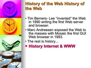 History of the Web History of the Web •  Tim Berners- Lee “invented” the Web in 1990 writing the first Web server and browser. •  Marc Andreesen exposed the Web to the masses with Mosaic the first GUI Web browser in 1993. •  The rest is history... History Internet & WWW   