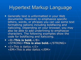 Hypertext Markup Language Generally text is unformatted in your Web documents. However, to emphasize specific letters, words, or phrases you can use some text formatting options including boldfacing and italicizing. Depending on your browser, you may also be able to add underlining to emphasize characters. The following examples show the code for boldfacing and italicizing.  <B> This is bold. </B> <STRONG> This is also bold. </STRONG> <I> This is italics. </I> <EM> This is also italics. </EM>  