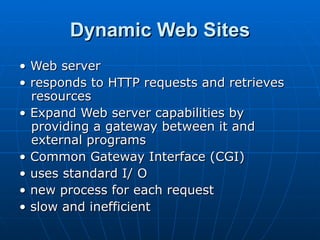 Dynamic Web Sites •  Web server •  responds to HTTP requests and retrieves resources •  Expand Web server capabilities by providing a gateway between it and external programs •  Common Gateway Interface (CGI) •  uses standard I/ O •  new process for each request •  slow and inefficient 