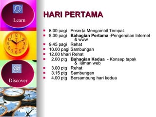 HARI PERTAMA 8.00 pagi  Peserta Mengambil Tempat 8.30 pagi  Bahagian Pertama  -Pengenalan Internet  & www 9.45 pagi  Rehat  10.00 pagi Sambungan  12.00 t/hari Rehat 2.00 ptg  Bahagian Kedua   - Konsep tapak  &  laman web 3.00 ptg  Rehat 3.15 ptg  Sambungan  4.00 ptg  Bersambung hari kedua Learn Discover 
