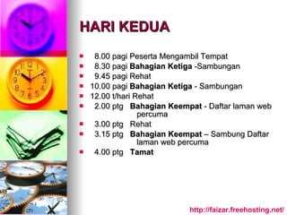 HARI KEDUA 8.00 pagi Peserta Mengambil Tempat 8.30 pagi  Bahagian Ketiga  -Sambungan 9.45 pagi Rehat  10.00 pagi  Bahagian Ketiga  - Sambungan 12.00 t/hari Rehat 2.00 ptg  Bahagian Keempat  - Daftar laman web  percuma 3.00 ptg  Rehat 3.15 ptg  Bahagian Keempat  – Sambung Daftar  laman web percuma 4.00 ptg  Tamat http:// faizar.freehosting.net / 