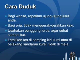 Cara Duduk
● Bagi wanita, rapatkan ujung-ujung lutut
  anda.
● Bagi pria, tidak menggerak-gerakkan kaki.
● Usahakan punggung lurus, agar sehat
  sampai tua.
● Letakkan tas di samping kiri kursi atau di
  belakang sandaran kursi. tidak di meja.
 