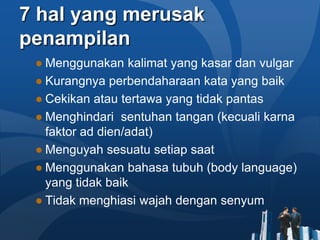 7 hal yang merusak
penampilan
 ● Menggunakan kalimat yang kasar dan vulgar
 ● Kurangnya perbendaharaan kata yang baik
 ● Cekikan atau tertawa yang tidak pantas
 ● Menghindari sentuhan tangan (kecuali karna
   faktor ad dien/adat)
 ● Menguyah sesuatu setiap saat
 ● Menggunakan bahasa tubuh (body language)
   yang tidak baik
 ● Tidak menghiasi wajah dengan senyum
 