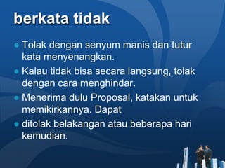 berkata tidak
● Tolak dengan senyum manis dan tutur
  kata menyenangkan.
● Kalau tidak bisa secara langsung, tolak
  dengan cara menghindar.
● Menerima dulu Proposal, katakan untuk
  memikirkannya. Dapat
● ditolak belakangan atau beberapa hari
  kemudian.
 