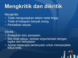 Mengkritik dan dikritik
Mengkritik:
● Tidak mengucapkan dalam nada tinggi.
● Tidak di hadapan banyak orang.
● Perhatikan situasi.

Dikritik :
● Endapkan dulu perasaan.
● Bila tidak setuju, berikan argumentasi dengan
  logika dan kenyataan
● Ajukan beberapa pertanyaan untuk memperjelas
  fokus kritik.
 