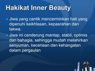 Hakikat Inner Beauty
● Jiwa yang cantik mencerminkan hati yang
  dipenuhi keikhlasan, kepasrahan dan
  takwa.
● Jiwa ini cenderung mantap, stabil, optimis
  dan bahagia, sehingga mudah melahirkan
  senyuman, keceriaan dan kehangatan
  dalam pergaulan
 