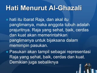 Hati Menurut Al-Ghazali
● hati itu ibarat Raja, dan akal itu
  panglimanya, maka anggota tubuh adalah
  prajuritnya. Raja yang sehat, baik, cerdas
  dan kuat akan memerintahkan
  panglimanya untuk bijaksana dalam
  memimpin pasukan.
● Pasukan akan tampil sebagai representasi
  Raja yang sehat, baik, cerdas dan kuat.
  Demikian juga sebaliknya
 