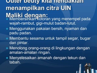 Outer beuty kita hendaklah
menampilkan citra UIN
Maliki dengan: yang menempel pada
● Membersihkan kotoran
  wajah-rambut, gigi-mulut badan-lutut.
● Menggunakan pakaian bersih, nyaman dan
  padu padan.
● Membantu sesama untuk tampil segar, bugar
  dan pintar.
● Menolong orang-orang di lingkungan dengan
  amalan-amalan ringan.
● Menyelesaikan amanah dengan tekun dan
  tabah.
 