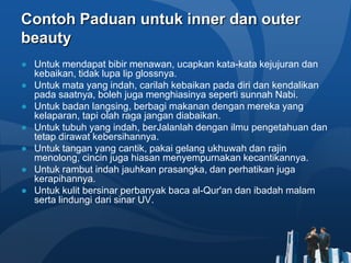 Contoh Paduan untuk inner dan outer
beauty
● Untuk mendapat bibir menawan, ucapkan kata-kata kejujuran dan
  kebaikan, tidak lupa lip glossnya.
● Untuk mata yang indah, carilah kebaikan pada diri dan kendalikan
  pada saatnya, boleh juga menghiasinya seperti sunnah Nabi.
● Untuk badan langsing, berbagi makanan dengan mereka yang
  kelaparan, tapi olah raga jangan diabaikan.
● Untuk tubuh yang indah, berJalanlah dengan ilmu pengetahuan dan
  tetap dirawat kebersihannya.
● Untuk tangan yang cantik, pakai gelang ukhuwah dan rajin
  menolong, cincin juga hiasan menyempurnakan kecantikannya.
● Untuk rambut indah jauhkan prasangka, dan perhatikan juga
  kerapihannya.
● Untuk kulit bersinar perbanyak baca al-Qur'an dan ibadah malam
  serta lindungi dari sinar UV.
 