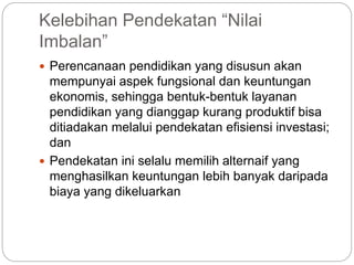 Kelebihan Pendekatan “Nilai
Imbalan”
 Perencanaan pendidikan yang disusun akan
mempunyai aspek fungsional dan keuntungan
ekonomis, sehingga bentuk-bentuk layanan
pendidikan yang dianggap kurang produktif bisa
ditiadakan melalui pendekatan efisiensi investasi;
dan
 Pendekatan ini selalu memilih alternaif yang
menghasilkan keuntungan lebih banyak daripada
biaya yang dikeluarkan
 