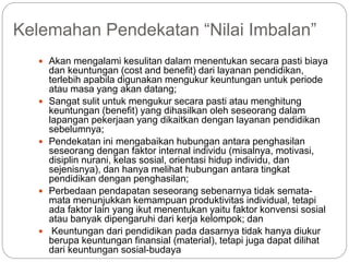 Kelemahan Pendekatan “Nilai Imbalan”
 Akan mengalami kesulitan dalam menentukan secara pasti biaya
dan keuntungan (cost and benefit) dari layanan pendidikan,
terlebih apabila digunakan mengukur keuntungan untuk periode
atau masa yang akan datang;
 Sangat sulit untuk mengukur secara pasti atau menghitung
keuntungan (benefit) yang dihasilkan oleh seseorang dalam
lapangan pekerjaan yang dikaitkan dengan layanan pendidikan
sebelumnya;
 Pendekatan ini mengabaikan hubungan antara penghasilan
seseorang dengan faktor internal individu (misalnya, motivasi,
disiplin nurani, kelas sosial, orientasi hidup individu, dan
sejenisnya), dan hanya melihat hubungan antara tingkat
pendidikan dengan penghasilan;
 Perbedaan pendapatan seseorang sebenarnya tidak semata-
mata menunjukkan kemampuan produktivitas individual, tetapi
ada faktor lain yang ikut menentukan yaitu faktor konvensi sosial
atau banyak dipengaruhi dari kerja kelompok; dan
 Keuntungan dari pendidikan pada dasarnya tidak hanya diukur
berupa keuntungan finansial (material), tetapi juga dapat dilihat
dari keuntungan sosial-budaya
 