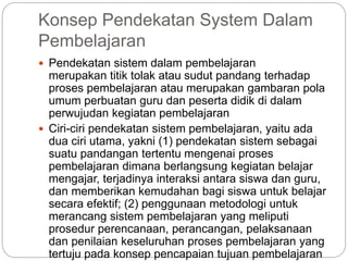 Konsep Pendekatan System Dalam
Pembelajaran
 Pendekatan sistem dalam pembelajaran
merupakan titik tolak atau sudut pandang terhadap
proses pembelajaran atau merupakan gambaran pola
umum perbuatan guru dan peserta didik di dalam
perwujudan kegiatan pembelajaran
 Ciri-ciri pendekatan sistem pembelajaran, yaitu ada
dua ciri utama, yakni (1) pendekatan sistem sebagai
suatu pandangan tertentu mengenai proses
pembelajaran dimana berlangsung kegiatan belajar
mengajar, terjadinya interaksi antara siswa dan guru,
dan memberikan kemudahan bagi siswa untuk belajar
secara efektif; (2) penggunaan metodologi untuk
merancang sistem pembelajaran yang meliputi
prosedur perencanaan, perancangan, pelaksanaan
dan penilaian keseluruhan proses pembelajaran yang
tertuju pada konsep pencapaian tujuan pembelajaran
 