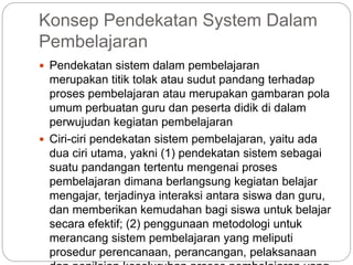 Konsep Pendekatan System Dalam
Pembelajaran
 Pendekatan sistem dalam pembelajaran
merupakan titik tolak atau sudut pandang terhadap
proses pembelajaran atau merupakan gambaran pola
umum perbuatan guru dan peserta didik di dalam
perwujudan kegiatan pembelajaran
 Ciri-ciri pendekatan sistem pembelajaran, yaitu ada
dua ciri utama, yakni (1) pendekatan sistem sebagai
suatu pandangan tertentu mengenai proses
pembelajaran dimana berlangsung kegiatan belajar
mengajar, terjadinya interaksi antara siswa dan guru,
dan memberikan kemudahan bagi siswa untuk belajar
secara efektif; (2) penggunaan metodologi untuk
merancang sistem pembelajaran yang meliputi
prosedur perencanaan, perancangan, pelaksanaan
 