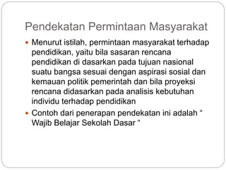 Pendekatan Permintaan Masyarakat
 Menurut istilah, permintaan masyarakat terhadap
pendidikan, yaitu bila sasaran rencana
pendidikan di dasarkan pada tujuan nasional
suatu bangsa sesuai dengan aspirasi sosial dan
kemauan politik pemerintah dan bila proyeksi
rencana didasarkan pada analisis kebutuhan
individu terhadap pendidikan
 Contoh dari penerapan pendekatan ini adalah “
Wajib Belajar Sekolah Dasar “
 