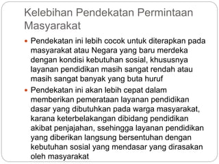 Kelebihan Pendekatan Permintaan
Masyarakat
 Pendekatan ini lebih cocok untuk diterapkan pada
masyarakat atau Negara yang baru merdeka
dengan kondisi kebutuhan sosial, khususnya
layanan pendidikan masih sangat rendah atau
masih sangat banyak yang buta huruf
 Pendekatan ini akan lebih cepat dalam
memberikan pemerataan layanan pendidikan
dasar yang dibutuhkan pada warga masyarakat,
karana keterbelakangan dibidang pendidikan
akibat penjajahan, ssehingga layanan pendidikan
yang diberikan langsung bersentuhan dengan
kebutuhan sosial yang mendasar yang dirasakan
oleh masyarakat
 