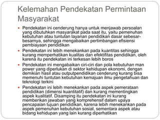 Kelemahan Pendekatan Permintaan
Masyarakat
 Pendekatan ini cenderung hanya untuk menjawab persoalan
yang dibutuhkan masyarakat pada saat itu, yaitu pemenuhan
kebutuhan atau tuntutan layanan pendidikan dasar sebesar-
besarnya, sehingga mengabaikan pertimbangan efisiensi
pembiayaan pendidikan
 Pendekatan ini lebih menekankan pada kuantitas sehingga
kurang memperhatikan kualitas dan efektifitas pendidikan, oleh
karena itu pendekatan ini terkesan lebih boros
 Pendekatan ini mengabaikan ciri-ciri dan pola kebutuhan man
power yang diperlukan di sektor kehidupan ekonomi, dengan
demikian hasil atau outputpendidikan cenderung kurang bisa
memenuhi tuntutan kebutuhan kemajuan ilmu pengetahuan dan
teknologi terkini
 Pendekatan ini lebih menekankan pada aspek pemerataan
pendidikan (dimensi kuantitatif) dan kurang mementingkan
aspek kualitatif. Disamping itu pendekatan ini kurang
memberikan jawaban yang komprehensif dalam upaya
pencapaian tujuan pendidikan, karena lebih menekankan pada
aspek pemenuhan kebutuhan sosial, sementara aspek atau
bidang kehidupan yang lain kurang diperhatikan
 