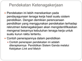 Pendekatan Ketenagakerjaan
 Pendekatan ini lebih menekankan pada
pendayagunaan tenaga kerja hasil suatu sistem
pendidikan. Dengan demikian perencanaan
pendidikan yang menggunakan pendekatan terhadap
rekrutmen ketenagakerjaan akan mengidentifikasikan
mengenai besarnya kebutuhan tenaga kerja untuk
suatu kurun raktu tertentu.
 Contoh penerapannya dalam pendidikan
 Contoh penerapan pendekatan ini adalah
diterapkannya Pendidikan Sistem Ganda melalui
Kebijakan Link and Match
 