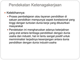 Pendekatan Ketenagakerjaan
 Kelebihannya:
 Proses pembelajaran atau layanan pendidikan di
satuan pendidikan mempunyai aspek korelasional yang
tinggi dengan tuntutan dunia kerja yang dibutuhkan
masyarakat
 Pendekatan ini mengharuskan adanya keterjalinan
yang erat antara lembaga pendidikan dengan dunia
usaha dan industri, hal ini tentu sangat positif untuk
meminimalisir terjadinya kesenjangan antara dunia
pendidikan dengan dunia industri-usaha
 