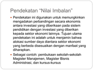 Pendekatan “Nilai Imbalan”
 Pendekatan ini digunakan untuk memungkinkan
mengadakan perbandingan secara ekonomis
antara investasi yang diberikaan pada sistem
pendidikan dengan investasi yang diberikan
kepada sektor ekonomi lainnya. Tujuan utama
pendekatan ini adalah untuk menjamin bahwa
alokasi sumber daya diantara sektor ekonomi
yang berbeda disesuaikan dengan manfaat yang
diharapkan.
 Sebagai contoh: pembukaan sekolah-sekolah
Magister Manajemen, Magister Bisnis
Administrasi, dan kursus-kursus
 