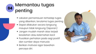 Lakukan pemantauan terhadap tugas
yang diberikan, terutama tugas penting
Dapat dilakukan secara langsung
maupun tidak langsung (laporan)
Jangan mudah marah atas terjadi
kesalahan atau kelemahan kecil
Pusatkan perhatian pada segi positif
dan sumber daya manusia
Berikan motivasi agar bawahan
percaya diri.
Memantau tugas
penting
04
 