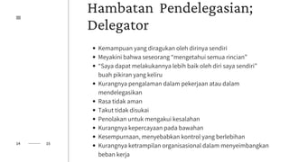 Hambatan Pendelegasian;
Delegator
Kemampuan yang diragukan oleh dirinya sendiri
Meyakini bahwa seseorang “mengetahui semua rincian”
“Saya dapat melakukannya lebih baik oleh diri saya sendiri”
buah pikiran yang keliru
Kurangnya pengalaman dalam pekerjaan atau dalam
mendelegasikan
Rasa tidak aman
Takut tidak disukai
Penolakan untuk mengakui kesalahan
Kurangnya kepercayaan pada bawahan
Kesempurnaan, menyebabkan kontrol yang berlebihan
Kurangnya ketrampilan organisasional dalam menyeimbangkan
beban kerja
14 15
 