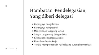 Hambatan Pendelegasian;
Yang diberi delegasi
Kurangnya pengalaman
Kurangnya kompetensi
Menghindari tanggung jawab
Sangat tergantung dengan boss
Kekacauan [disorganization]
Kelebihan beban kerja
Terlalu memperhatikan hal hal yang kurang bermanfaat
14 15
 