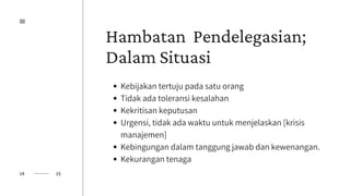 Hambatan Pendelegasian;
Dalam Situasi
Kebijakan tertuju pada satu orang
Tidak ada toleransi kesalahan
Kekritisan keputusan
Urgensi, tidak ada waktu untuk menjelaskan [krisis
manajemen]
Kebingungan dalam tanggung jawab dan kewenangan.
Kekurangan tenaga
14 15
 