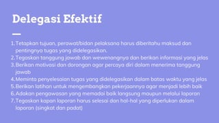 Tetapkan tujuan, perawat/bidan pelaksana harus diberitahu maksud dan
pentingnya tugas yang didelegasikan.
Tegaskan tanggung jawab dan wewenangnya dan berikan informasi yang jelas
Berikan motivasi dan dorongan agar percaya diri dalam menerima tanggung
jawab
Meminta penyelesaian tugas yang didelegasikan dalam batas waktu yang jelas
Berikan latihan untuk mengembangkan pekerjaannya agar menjadi lebih baik
Adakan pengawasan yang memadai baik langsung maupun melalui laporan
Tegaskan kapan laporan harus selesai dan hal-hal yang diperlukan dalam
laporan (singkat dan padat)
1.
2.
3.
4.
5.
6.
7.
Delegasi Efektif
 