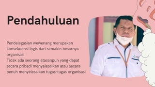 Pendelegasian wewenang merupakan
konsekuensi logis dari semakin besarnya
organisasi
Tidak ada seorang atasanpun yang dapat
secara pribadi menyelesaikan atau secara
penuh menyelesaikan tugas-tugas organisasi
Pendahuluan
 