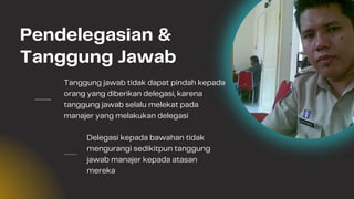 Tanggung jawab tidak dapat pindah kepada
orang yang diberikan delegasi, karena
tanggung jawab selalu melekat pada
manajer yang melakukan delegasi
Delegasi kepada bawahan tidak
mengurangi sedikitpun tanggung
jawab manajer kepada atasan
mereka
Pendelegasian &
Tanggung Jawab
 