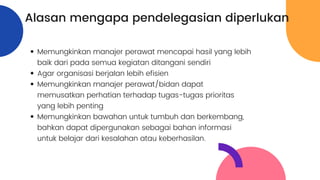 Alasan mengapa pendelegasian diperlukan
Memungkinkan manajer perawat mencapai hasil yang lebih
baik dari pada semua kegiatan ditangani sendiri
Agar organisasi berjalan lebih efisien
Memungkinkan manajer perawat/bidan dapat
memusatkan perhatian terhadap tugas-tugas prioritas
yang lebih penting
Memungkinkan bawahan untuk tumbuh dan berkembang,
bahkan dapat dipergunakan sebagai bahan informasi
untuk belajar dari kesalahan atau keberhasilan.
 