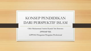 KONSEP PENDIDIKAN
DARI PERSPEKTIF ISLAM
Oleh Muhammad Amirul Syarief bin Siswono
2PPISMP PJK
GPP1063 Pengantar Pengajian Profesional
 
