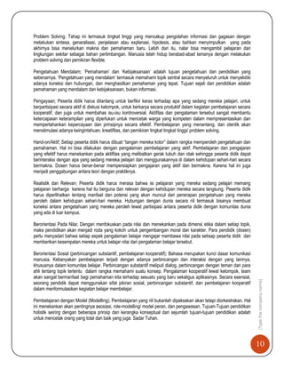 10
[Typethecompanyname]
Problem Solving; Tahap ini termasuk tingkat tinggi yang mencakup pengolahan informasi dan gagasan dengan
melakukan sintesa, genaralisasi, penjelasan atau explanasi, hipotesis, atau bahkan menyimpulkan yang pada
akhirnya bisa menelurkan makna dan pemahaman baru. Lebih dari itu, nalar bisa mengambil pelajaran dari
lingkungan sekitar sebagai bahan pertimbangan. Manusia telah hidup berabad-abad lamanya dengan melakukan
problem solving dan pemikiran flexible.
Pengetahuan Mendalam; „Pemahaman‟ dan „Kebijaksanaan‟ adalah tujuan pengetahuan dan pendidikan yang
sebenarnya. „Pengetahuan yang mendalam‟ termasuk memahami topik sentral secara menyeluruh untuk menyelidiki
adanya koneksi dan hubungan, dan menghasilkan pemahaman yang tepat. Tujuan sejati dari pendidikan adalah
pemahaman yang mendalam dan kebijaksanaan, bukan informasi.
Pengayaan; Peserta didik harus ditantang untuk berfikir keras terhadap apa yang sedang mereka pelajari, untuk
berpartisipasi secara aktif di diskusi kelompok, untuk berkarya secara produktif dalam kegiatan pembelajaran secara
kooperatif, dan juga untuk membahas isu-isu kontroversial. Aktifitas dan pengalaman tersebut sangat membantu
ketercapaian keterampilan yang diperlukan untuk mencetak warga yang kompeten dalam mempresentasikan dan
mempertahankan kepercayaan dan prinsipnya secara efektif. Pembelajaran yang menantang, dan otentik akan
menstimulasi adanya keingintahuan, kreatifitas, dan pemikiran tingkat tingkat tinggi/ problem solving.
Hand-on/Aktif; Setiap peserta didik harus dibuat “tangan mereka kotor” dalam rangka memperoleh pengetahuan dan
pemahaman. Hal ini bisa dilakukan dengan pengalaman pembelajaran yang aktif. Pembelajaran dan pengajaran
yang efektif harus menekankan pada aktifitas yang melibatkan gerak tubuh dan otak sehingga peserta didik dapat
berinteraksi dengan apa yang sedang mereka pelajari dan menggunakannya di dalam kehidupan sehari-hari secara
bermakna. Dosen harus benar-benar mempersiapkan pengajaran yang aktif dan bermakna. Karena hal ini juga
menjadi penggabungan antara teori dengan praktiknya.
Realistik dan Relevan; Peserta didik harus merasa bahwa isi pelajaran yang mereka sedang pelajari memang
pelajaran berharga karena hal itu berguna dan relevan dengan kehidupan mereka secara langsung. Peserta didik
harus diperlihatkan tentang manfaat dan potensi yang akan muncul dari penerapan pengetahuan yang mereka
peroleh dalam kehidupan sehari-hari mereka. Hubungan dengan dunia secara riil termasuk bisanya membuat
koneksi antara pengetahuan yang mereka peroleh lewat partisipasi antara peserta didik dengan komunitas dunia
yang ada di luar kampus.
Berorientasi Pada Nilai; Dengan menfokuskan pada nilai dan menekankan pada dimensi etika dalam setiap topik,
maka pendidikan akan menjadi roda yang kokoh untuk pengembangan moral dan karakter. Para pendidik (dosen)
perlu menyadari bahwa setiap aspek pengalaman belajar mengajar membawa nilai pada setisap peserta didik dan
memberikan kesempatan mereka untuk belajar nilai dari pengalaman belajar tersebut.
Berorientasi Sosial (perbincangan substantif, pembelajaran kooperatif); Bahasa merupakan kunci dasar komunikasi
manusia. Kebanyakan pembelajaran terjadi dengan adanya perbincangan dan interaksi dengan yang lainnya,
khususnya dalam komunitas belajar. Perbincangan substantif meliputi dialog, perbincangan dengan teman dan para
ahli tentang topik tertentu dalam rangka memahami suatu konsep. Pengalaman kooperatif lewat kelompok, team
akan sangat bermanfaat bagi pemahaman kita terhadap sesuatu yang baru sekaligus aplikasinya. Secara esensial,
seorang pendidik dapat menggunakan sifat pikiran sosial, perbincangan substantif, dan pembelajaran kooperatif
dalam menformulasikan kegiatan belajar membelajar.
Pembelajaran dengan Model (Modelling); Pembelajaran yang riil bukanlah dipaksakan akan tetapi diorkestrakan. Hal
ini menekankan akan pentingnya asosiasi, role-modelling/ model peran, dan pengawasan. Tujuan-Tujuan pendidikan
holistik seiring dengan beberapa prinsip dan kerangka konseptual dari sejumlah tujuan-tujuan pendidikan adalah
untuk mencetak orang yang total dan baik yang juga: Sadar Tuhan.
 