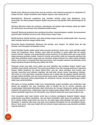 11
KONSEPPENDIDIKANHOLISTIKMELAHIRKANGENERASIYANGTERDIDIK,TERLATIH,MEMILIKIDAYACIPTA,DANPENEMU.
Memiliki prinsip; Mempunyai prinsip-prinsip moral dan komitmen untuk melakukan perenungan diri, pengarahan diri,
tindakan bermoral, dengan menekankan pada integritas, kejujuran, kasih sayang dan adil.
Berpengetahuan; Mempunyai pengetahuan yang mendalam terhadap subyek yang dipelajarinya, isu-isu
kemanusiaan, dan adanya pengaruh-pengaruh kejadian dan penemuan yang signifikan dalam perkembangan jati diri
manusia.
Seimbang; Memahami wilayah dan pentingnya keseimbangan dan kebaikan dalam kehidupan pribadi dan kolektif,
dan secara kontinu terus berusaha untuk memelihara karakter tersebut.
Kooperatif; Mempunyai pemahaman akan pentingnya komunikasi, kooperasi/kerjasama, keadilan, dan persaudaraan
yang baik dalam memelihara kerukunan antar individu maupun maupun sosial.
Memiliki Komitmen; Memiliki komitmen untuk selalu konsisten dengan prinsip dan praktek-praktek Islami, khususnya
dalam kehidupan sehari-hari sebagai makhluk sosial.
Berorientasi Kepada Kemaslahatan; Mempunyai sifat perhatian, asuh, melayani, dan aktifitas sosial, dan juga
komitmen untuk menciptakan kemaslahatan di dunia.
Konten Pendidikan Karakter adalah wilayah kedua yang perlu direformasi. Secara umum, tujuan pendidikan adalah
transfer ilmu pengetahuan. Namun demikian, tujuan sejati dari pendidikan itu sendiri adalah lebih dari sekadar
memberi informasi, melainkan untuk pengembangan manusia seutuhnya. Di dunia Barat sendiri saat ini juga disadari
betapa pentingnya pendidikan karakter, misalnya di Amerika, para pendidik, politisi dan masyarakat sekarang mulai
sadar bahwa pendidikan karakter sangat urgen dan dibutuhkan sebagai komponen kunci dalam praktek pendidikan
kekinian, karena tanpa itu masyarakat tidak mempunyai jaminan untuk merasakan keamanan dan kedamaian seiring
dengan banyaknya kemajuan teknologi yang ciptakan dan dimiliki.
Pertanyaan serupa yang selalu muncul adalah apa peran pendidikan bagi peradaban bangsa? Apakah tujuan
pendidikan hanya sekadar transformasi? Para perancang pendidikan harus bisa menjawab pertanyaan fundamental
tersebut. Melihat pengalaman kita selama bertahun-tahun yang lalu, bahwa pendidikan tanpa karakter akan
mencetak orang-orang yang melakukan eksploitasi, baik pada pada manusia maupun lingkungannya (ekologis).
Oleh karena itu, krisis yang dialami masyarakat Indonesia saat ini adalah hasil dari gagalnya mendidik hati/nurani
sehingga implikasi pendidikan yang ada kurang berhasil secara optimal. Adapun Konsep pendidikan holistik adalah
berlandaskan kepercayaan bahwa pengembangan dan transformasi manusia, khususnya pengembangan karakter
adalah tujuan sentral pendidikan.
Oleh karena itu konsep pendidikan holistik harus mengembangkan program pendidikan yang menfokuskan pada
karakter dan pengajaran nilai, yang menekankan pada isu identitas dan jati diri manusia, disamping juga
mengembangkan keterampilan-keterampilan dalam berkomukasi dan hubungan interpersonal, pelatihan pelayanan
masyarakat dan kepemimpinan, melaksanakan tugas dan tanggung jawab sebagai khalifah di bumi. Oleh karena itu,
kurikulum pendidikan tinggi disusun dan distrukturkan untuk memenuhi keseluruhan tujuan-tujuan tersebut di atas.
Untuk mewujudkan tujuan besar tersebut, konten atau isi kurikulum pembelajaran diorganisir kedalam cakupan
pengembangan yang sifatnya interdisipliner atau bisa disebut transdisiplinir dalam desain dan pendekatan. Dalam
hal ini cakupan tersebut sangat berkait satu sama lain, dan setiap bagian saling dilengkapi oleh bagian yang lain.
Pendekatan ini melahirkan dasar-dasar yang kokoh untuk eksplorasi interdisipliner ilmu dan pembelajaran terpadu.
Menurut hemat penulis, inilah yang menjadi sifat dari kurikulum terpadu sebenaranya yang dibutuhkan pendidikan
tinggi kita sekarang ini.
 