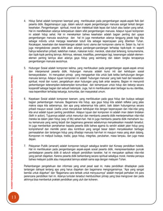 13
KONSEPPENDIDIKANHOLISTIKMELAHIRKANGENERASIYANGTERDIDIK,TERLATIH,MEMILIKIDAYACIPTA,DANPENEMU.
4. Hidup Sehat adalah komponen keempat yang menfokuskan pada pengembangan aspek-aspek fisik dari
peserta didik. Bagaimanapun juga, dalam seluruh aspek pengembangan manusia sangat terkait dengan
kesehatan. Pengembangan spiritual, moral dan intelektual tidak lepas dari tubuh atau badan yang sehat.
Hal ini merefleksikan adanya keterpaduan dalam sifat pengembangan manusia. Adapun tujuan komponen
ini adalah hidup sehat. Hal ini menekankan bahwa kesehatan adalah bagian penting dari upaya
pengembangan manusia seutuhnya dan hal ini juga menekankan adanya tanggung jawab bagi kita
sebagai individu untuk menjaga kesehatan tubuh kita sebagai kepercayaan yang diberikan Tuhan.
Kecakapan, kesehatan dan keseimbangan adalah kunci utama dari komponen utama ini. Selain itu, hal ini
juga mengekslorasi peserta didik akan adanya pandangan-pandangan terhadap topik-topik ini seperti
halnya kebersihan pribadi, kelebihan makan, makanan kotor, merokok, obat-obat terlarang, konsumerisme,
dan topik-topik penting lainnya. Akhirnya, rekreasi, kreatifitas, peremajaan lagi, kesenangan adalah elemen-
elemen penting lainnya akan adanya gaya hidup yang seimbang dan dalam rangka tercapainya
pengembangan manusia seutuhnya.
5. Hubungan Sosial adalah komponen kelima, yang menfokuskan pada pengembangan aspek-aspek emosi
dan interpersonal peserta didik. Hubungan manusia adalah kunci inti dari kehidupan sosial
kemasyarakatan. Ini merupakan prinsip yang mengajarkan kita untuk baik ketika berhubungan dengan
manusia lainnya. Adapun tujuan komponen ini adalah „hubungan manusia‟ yang baik hasil dari kesadaran
spiritual, moral dan nurani, pengetahuan akan hubungan yang baik antar sesama. Bagian ini menyoroti
perkembangan keterampilan–keterampilan komunikasi dan kemampuan untuk hidup dan bekerja secara
kooperatif sebagai bagian dari sebuah kelompok. Juga, hal ini menfokuskan akan berbagai isu-isu identitas,
rasa kepemilikan terhadap keluarga, komunitas, dan masyarakat umum.
6. Kepekaan Sosial adalah komponen keenam, yang menfokuskan pada gaya hidup dan budaya sebagai
bagian perkembangan manusia. Bagaimana kita hidup, apa gaya hidup kita adalah refleksi yang jelas
makna siapa kita sebenarnya, dan apa yang sebenarnya kita yakini, baik dalam hubungannya secara
pribadi maupun sosial. Usaha untuk menyatukan kehidupan kita dengan kepercayaan dan nilai-nilai yang
kita anut adalah tujuan penting pendidikan. Adapun tujuan dari komponen ini adalah iman dalam tindakan
(faith in action). Tujuannya adalah untuk menuntun dan membantu peserta didik menterjemahkan nilai-nilai
mereka ke dalam jalan hidup (way of life) sehari-hari. Hal ini juga membantu peserta didik memahami isu-
isu kemanusia yang sering terjadi dan bagaimana generasi sebelumnya menyelesaikan masalah tersebut.
Ini juga memberikan pemahaman kepada peserta didik bahwa agama itu sendiri adalah jalan hidup yang
komprehensif dan memiliki peran atau kontribusi yang sangat besar dalam menyelesaikan berbagai
permasalahan dan tantangan hidup yang dihadapi manusia hari-hari ini maupun masa yang akan datang.
Komponen ini meliputi budaya, tradisi, gaya hidup, integritas, perubahan, masa lampau, dan juga masa
depan.
7. Pelayanan Publik (amanah) adalah komponen ketujuh sekaligus terakhir dari Konsep pendidikan holsitik.
Hal ini menfokuskan pada pengembangan aspek-aspek sosial peserta didik, merepresentasikan puncak
pembelajaran peserta didik di seluruh wilayah pendidikan karakter, hal ini merupakan aplikasi nilai-nilai
yang pernah diajarkan. Karena peserta didik berkembang secara spiritual sekaligus moral, mereka percaya
bahwa melayani publik atau masyarakat lainnya adalah sama saja dengan melayani Tuhan.
Perkembangan pengetahuan dan informasi yang amat pesat saat ini, maka pendidikan dihadapkan pada
tantangan dahsyat tentang apa yang harus diajarkan dan bagaimana mengorganisirnya. “Apa yang sangat
bernilai untuk diajarkan” dan “Bagaimana cara terbaik untuk menyusunnya” adalah menjadi perhatian inti para
perencana pendidikan hari ini. Adanya tuntutan tersebut membutuhkan prinsip yang bisa mengcover dan pada
akhirnya bisa membentuk praktek pendidikan yang utuh dan koheren.
 