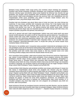 15
KONSEPPENDIDIKANHOLISTIKMELAHIRKANGENERASIYANGTERDIDIK,TERLATIH,MEMILIKIDAYACIPTA,DANPENEMU.
Membahas konsep pendidikan holistik sangat penting untuk membahas wilayah metodologi atau pendekatan.
Pendidikan sejati haruslah berdasarkan pendekatan pembelajaran yang menggunakan pendekatan pembelajaran
(Discovery Learning) supaya menumbuhkan adanya proses eksplorasi dan penemuan atau discovery dan juga
pendekatan yang mengakui adanya kompleksitas dalam pembentukan peserta didik yang juga berbeda-beda.
Secara esensial, melalui proses pembelajaran pencarian atau penemuan inilah untuk mengeksplorasi dunia dan
mengembangkan metode inquiry/ penyelidikan yang metode ini kemudian menjadi landasan utama ilmu
pengetahuan modern, yang terkenal dengan metode induktif.
Pendidikan telah lama dihadapkan pada sebuah dilema antara isi/ konten dan proses, atau antara informasi dan
transformasi. Di masa lampau, pendidikan lebih menekankan pada infomasi. Hal ini bisa dipahami ketika bodi
informasi tersebut sangat sedikit dan cenderung stabil dan secara umum masyarakat masih bisa menjamin
pendidikan moral generasi muda masa itu. Tapi sekarang situasinya telah berubah secara drastis. Informasi
berkembang dan berubah dengan cepat, dan masyarakat secara umum bahkan keluarga sudah tidak mampu untuk
menjamin pendidikan yang pantas untuk generasu muda sekarang ini.
Lebih dari itu, generasi muda saat ini telah mengembangkan „subkultur masa muda‟ mereka sendiri yang secara
esensial menolak kebanyakan dari praktek normatif dari masyarakat atau generasi sebelumnya. Yang paling buruk,
subkultur tersebut telah secara efektif memaksakan dari menjadi budaya anak muda yang juga memaksakan
masyarakat luas untuk menerimanya sepertihalnya makanan, baju, musik, gaya hidup, dan sebagainya. Sebagai
konsekuensi dari perubahan-perubahan fundamental dalam masyarakat modern ini, para pendidik mulai sadar
bahwa mengajarkan „keterampilan-ketarampilan proses‟ itu ternyata lebih penting dan esensial darpada hanya
memberikan ledakan informasi semata.
Oleh karena itu, tren pendidikan saat ini menyarankan adanya perubahan fundamental dari pembelajaran konten ke
arah pembelajaran proses dan tarnsformasional (kadang-kadang disebut pendidikan baru/ new education). Memang,
pendidikan selalu dimaksudkan ke arah sebuah proses daripada isi. Sebagaimana yang dikemukakan diawal bahwa
kata pendidikan sendiri lebih memiliki makna proses darpada isi. Kita harus menyadari secara umum selalu
menandang pendidikan sebagai proses transformasi daripada sekadar informasi (teori).
Hal ini menandakan bahwa pendidikan adalah sebuah kombinasi antara informasi dan transformasi. Bagaimanapun
juga, realisasi ini jarang terefleksikan dalam proses pembelajaran; dimana pengajaran cenderung untuk bergaya
pembelajaran informatif. Adapun Konsep pendidikan holistik mencoba untuk menyelesaikan permasalahan ini.
Dengan sebuah desain ini, diharapkan dikotomi akan terpecahkan dalam kerangka pendidikan holistik. Dengan
menerapkan prinsip holistik, kita mampu memecahkan dikotomi antara proses dan konten dengan cara menyatukan
dua elemen ini bersamaan dan memadukan mereka ke arah kerangka yang utuh dan tunggal. Kerangka ini terkenal
dengan sebutan Model Pembelajaran Terpadu /Integrated Learning Model (ILM).
Konsep pendidikan holistik didasarkan pada pendekatan pendidikan yang mengacu pada kehidupan riil, terpadu dan
total. konsep ini mengembangkan sebuah format untuk pengajaran atau instruction yang bisa membantu
memastikan bahwa prinsip-prinsip inti holisitk dimasukkan dalam desain dan proses pengajaran. Struktur ini dekenal
dengan Integrated Learning Model (ILM) yakni Model Pembelajaran Terpadu (Integrated Learning Model) untuk
Penguasaan Hidup (Life Mastery). Adapun konsep ILM adalah membawa pengetahuan dari teori ke praktik, dan dari
informasi ke transformasi. Adapun konsep dasarnya adalah konsep kata, keyakinan dan tindakan. Adapun dasar
pedagogis dari gagasan ini berasal dari prinsip bahwa pengetahuan, pemahaman, dan pembelajaran akan
berlangsung lebih kokoh ketika semua itu dipadukan dan diimplementasikan dalam kontek kehidupan riil. Ini
merupakan paradigma yang simpel tetapi sangat kuat untuk pengajaran dan pembelajaran yang otentik dan
bermakna dalam dunia pendidikan.
Model instruksional ILM terdiri dari serangkaian komponen instruksional yang telah ditentukan, yang bisa dipastikan
bahwa komponen tersebut telah dimasukkan dalam desain dan penyajian pengajaran. Adapun komponen-komponen
dalam model ILM adalah sebagaimana berikut ini: Komponen “I” : Integrated (Terpadu) Komponen ini membahas
 