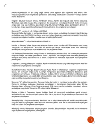 16
[Typethecompanyname]
pertanyaan-pertanyaan: isi apa yang sangat bernilai untuk dipelajari dan bagaimana cara terbaik untuk
menyusunnya serta untuk menghasilkan pemahaman optimal bagi peserta didik? Komponen "I" meliputi elemen-
elemen di bawah ini:
Integrated Structure/ Susunan terpadu. Pendekatan terpadu, holistik, dan terpusat pada manusia seutuhnya.
Membahas aspek adab maupun ilmu pengetahuan dari pengalaman pembelajaran tersebut. Konten ini disusun
dengan cara yang bisa melahirkan pendekatan yang utuh, koheren terhadap proses pembelajaran. Elemen ini
berhubungan dengan aspek integratif dan aspek intelektual tertentu dari pengalaman pembelajaran.
Komponen “L”: Learning for Life ( Belajar untuk Hidup)
Komponen kedua dari model ini berhubungan dengan isu-isu proses pembelajaran (pengajaran) dan lingkungan
pembelajaran yang afektif. Hal ini membahas pertanyaan tentang: bagaimana cara terbaik mempelajari isi dan jenis
lingkungan pembelajaran (konteks), manakah yang sangat kondusif untuk ini?
Adapun komponen "L" meliputi elemen-elemen di bawah ini:
Learning by discovery/ belajar dengan cara penemuan. Adapun proses instruksional ILM berdasarkan pada konsep
„kekaguman dan keingintahuan‟. Komponen ini berhubungan dengan aspek-aspek proses atau metodologi
pembelajaran, dan juga dengan aspek-aspek spiritual dari pengalaman belajar.
Life/ Kehidupan (Socio-emotional setting). Konsep ini terkait dengan perhatian, sikap, dan karakter yang merupakan
komponen integral dari model pembelajaran holistik. Bagaimana dan mengapa kita melakukan pembelajaran
seringkali lebih penting dari sekedar isi itu sendiri. Komponen ini membahas aspek-aspek moral pengalaman
pembelajaran.
Cooperative Learning/ pembelajaran kooperatif. Aspek ini membahas masalah yang terkait dengan aspek afektif dan
interpersonal dari pengelaman pembelajaran.
Real Life Connection/ Hubungan dengan Kehidupan Nyata. Aspek ini terkait dengan pengajaran yang bermakna,
relevan, dan berhungan dengan dunia riil, dengan menggunakan pendekatan pembelajaran berdasarkan pada
pengalaman dan kehidupan riil daripada pendekatan textbook. Hal ini termasuk meletakkan pembelajaran pada
konteks kehidupan sehari-hari peserta didik, termasuk konteks sosial maupun budaya. Elemen ini membahas aspek-
aspek sosial dan budaya dari pengalaman pembelajaran.
Komponen “M”: Aplikasi dan penilaian Komponen ketiga dari model ini membahas isu-isu aplikasi dan penilaian.
Elemen ini membahas pertanyaan: Bagaimana pembelajaran ini (pengetahuan, keterampilan, sikap, dll) bisa
digunakan dalam kehidupan riil dan bagaimana peserta didik mampu mendemonstrasikan penguasaan outcome
pembelajaran yang otentik? Komponen "M" meliputi hal-hal di bawah ini:
Mastery by Doing / Penguasaan dengan tindakan. Aspek ini menyangkut pembelajaran praktik langsung,
berdasarkan konsep, dan terpusat pada peserta didik. Hal ini juga terkait dengan aspek-aspek fisik tertentu dari
pengalaman pembelajaran.
Mastery by Living / Penguasaan terhadap Kehidupan. Hal ini meliputi keterampilan inti, perilaku dan praktik-praktik
yang bisa langsung digabungkan dalam kehidupan sehari-hari peserta didik. Hal ini membahas aspek-aspek gaya
hidup dan budaya dari pengalaman pembelajaran.
Mastery by Serving / Penguasaan dengan pelayanan (Amanah). Belajar melayani masyarakat. Hal ini membahas
aspek-aspek sosial dari pengalaman pembelajaran.
 