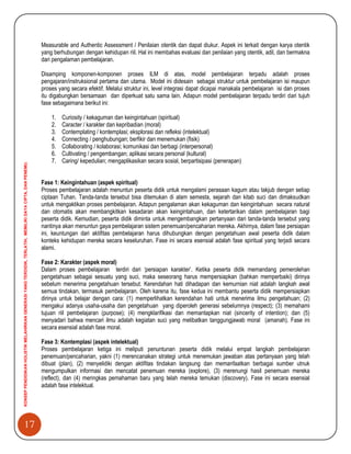 17
KONSEPPENDIDIKANHOLISTIKMELAHIRKANGENERASIYANGTERDIDIK,TERLATIH,MEMILIKIDAYACIPTA,DANPENEMU.
Measurable and Authentic Assessment / Penilaian otentik dan dapat diukur. Aspek ini terkait dengan karya otentik
yang berhubungan dengan kehidupan riil. Hal ini membahas evaluasi dan penilaian yang otentik, adil, dan bermakna
dari pengalaman pembelajaran.
Disamping komponen-komponen proses ILM di atas, model pembelajaran terpadu adalah proses
pengajaran/instruksional pertama dan utama. Model ini didesain sebagai struktur untuk pembelajaran isi maupun
proses yang secara efektif. Melalui struktur ini, level integrasi dapat dicapai manakala pembelajaran isi dan proses
itu digabungkan bersamaan dan diperkuat satu sama lain. Adapun model pembelajaran terpadu terdiri dari tujuh
fase sebagaimana berikut ini:
1. Curiosity / kekaguman dan keingintahuan (spiritual)
2. Caracter / karakter dan kepribadian (moral)
3. Contemplating / kontemplasi; eksplorasi dan refleksi (intelektual)
4. Connecting / penghubungan; berfikir dan menemukan (fisik)
5. Collaborating / kolaborasi; komunikasi dan berbagi (interpersonal)
6. Cultivating / pengembangan; aplikasi secara personal (kultural)
7. Caring/ kepedulian; mengaplikasikan secara sosial, berpartisipasi (penerapan)
Fase 1: Keingintahuan (aspek spiritual)
Proses pembelajaran adalah menuntun peserta didik untuk mengalami perasaan kagum atau takjub dengan setiap
ciptaan Tuhan. Tanda-tanda tersebut bisa ditemukan di alam semesta, sejarah dan kitab suci dan dimaksudkan
untuk mengaktikan proses pembelajaran. Adapun pengalaman akan kekaguman dan keingintahuan secara natural
dan otomatis akan membangkitkan kesadaran akan keingintahuan, dan ketertarikan dalam pembelajaran bagi
peserta didik. Kemudian, peserta didik diminta untuk mengembangkan pertanyaan dari tanda-tanda tersebut yang
nantinya akan menuntun gaya pembelajaran sistem penemuan/pencaharian mereka. Akhirnya, dalam fase persiapan
ini, keuntungan dari aktifitas pembelajaran harus dihubungkan dengan pengetahuan awal peserta didik dalam
konteks kehidupan mereka secara keseluruhan. Fase ini secara esensial adalah fase spiritual yang terjadi secara
alami.
Fase 2: Karakter (aspek moral)
Dalam proses pembelajaran terdiri dari „persiapan karakter‟. Ketika peserta didik memandang pemerolehan
pengetahuan sebagai sesuatu yang suci, maka seseorang harus mempersiapkan (bahkan memperbaiki) dirinya
sebelum menerima pengetahuan tersebut. Kerendahan hati dihadapan dan kemurnian niat adalah langkah awal
semua tindakan, termasuk pembelajaran. Oleh karena itu, fase kedua ini membantu peserta didik mempersiapkan
dirinya untuk belajar dengan cara: (1) memperlihatkan kerendahan hati untuk menerima ilmu pengetahuan; (2)
mengakui adanya usaha-usaha dan pengetahuan yang diperoleh generasi sebelumnya (respect); (3) memahami
tujuan riil pembelajaran (purpose); (4) mengklarifikasi dan memantapkan niat (sincerity of intention); dan (5)
menyadari bahwa mencari ilmu adalah kegiatan suci yang melibatkan tanggungjawab moral (amanah). Fase ini
secara esensial adalah fase moral.
Fase 3: Kontemplasi (aspek intelektual)
Proses pembelajaran ketiga ini meliputi penuntunan peserta didik melalui empat langkah pembelajaran
penemuan/pencaharian, yakni (1) merencanakan strategi untuk menemukan jawaban atas pertanyaan yang telah
dibuat (plan), (2) menyelidiki dengan aktifitas tindakan langsung dan memanfaatkan berbagai sumber utnuk
mengumpulkan informasi dan mencatat penemuan mereka (explore), (3) merenungi hasil penemuan mereka
(reflect), dan (4) meringkas pemahaman baru yang telah mereka temukan (discovery). Fase ini secara esensial
adalah fase intelektual.
 
