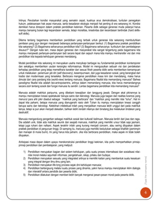 4
[Typethecompanyname]
Intinya; Perubahan kondisi masyarakat yang semakin cepat, kuatnya arus demokratisasi, tuntutan penegakan
hukum, pelaksanaan hak asasi manusia, serta kesadaran ekologis menjadi hal penting di era sekarang ini. Kondisi
demikian harus direspon dalam praktek pendidikan kekinian. Peserta didik sebagai generasi muda pelanjut harus
mampu bersaing bukan lagi kepandaian semata, tetapi moralitas, kreativitas dan kecerdasan bertindak (hard skills-
soft skills).
Dilema tentang bagaimana memberikan pendidikan yang terbaik untuk generasi kita sekarang membutuhkan
penilaian yang jujur dengan menjawab beberapa pertanyaan-pertanyaan berikut: (1) Bagaimana praktek pendidikan
kita sekarang? (2) Bagaimana seharusnya pendidikan kita? (3) Bagaimana seharusnya kurikulum dan pembelajaran
disusun?” Dengan kata lain, masa depan generasi dan masyarakat kita sangat tergantung pada bagaimana kita
mampu menjawab pertanyan-pertanyaan tadi secara tepat dan sejauh mana kita mampu mentransfer visi dan misi
pendidikan kita kepada kehidupan generasi mendatang.
Model pendidikan kita sekarang ini merupakan usaha menyikapi berbagai isu fundamental pendidikan kontemporer
dan sekaligus memberikan usulan kerangka reformasinya. Model ini mengusulkan sebuah visi dan pendekatan
terhadap pendidikan yang tetap memelihara karakter dan sesuai fitrah peserta didik serta memberikan kemampuan
untuk melakukan penemuan jati diri (self discovery), kesempurnaan, dan juga kesadaran sosial, yang berangkat dari
tradisi dan modernisasi yang terseleksi. Berbicara mengenai pendidikan masa kini dan mendatang, maka harus
dimulai dari cara pandang kita (world-view) tentang manusia. Bagaimana filsafat kita memandang manusia? Bahwa
paradigma filsafat kita adalah teo-antroposentris, artinya dalam memandang manusia, kita harus memandangnya
secara utuh tentang sosok dan fungsi manusia itu sendiri. Lantas bagaimana pendidikan kita memandang manusia?
Manusia adalah makhluk paripurna, yang dibebani kewajiban dan tanggung jawab. Dengan akal pikirannya ia
mampu menciptakan kreasi spektakuler berupa sains dan teknologi. Manusia juga bagian dari realitas kosmos yang
menurut para ahli pikir disebut sebagai “makhluk yang berbicara” dan “makhluk yang memiliki nilai “luhur”. Hal ini
dapat kita pahami, betapa manusia yang dianugerahi rasio oleh Tuhan itu mampu menciptakan kreasi canggih
berupa sains dan teknologi. Kelebihan intelektual inilah yang menjadikan manusia lebih unggul dari pada makhluk
lainya, tetapi ia pun akan menjadi dekaden, bahkan lebih rendah nilainya dari binatang jika melakukan tindakan yang
destruktif.
Manusia mengandung pengertian sebagai makhluk sosial dan kultural/ keilmuan. Manusia terdiri dari jiwa dan raga.
Dia adalah unik, tidak ada makhluk seunik dan seajaib manusia, makhluk yang memiliki unsur tidak saja jasmani,
tetapi juga ruhani dan nafsani. Aspek terakhir inilah yang kurang menjadi concern, atau sering dilupakan dalam
praktek pendidikan di perguruan tinggi. Di samping itu, manusia juga memiliki kedudukan sebagai khalifah (pemimpin
dan manajer di muka bumi). Ini yang harus kita pahami. Jika kita berbicara pendidikan, maka aspek ini tidak boleh
dilupakan.
Antisipasi masa depan dalam upaya merekonstruksi pendidikan tinggi kekinian, kita perlu memperhatikan prinsip-
prinsip pendidikan dan pembelajaran, yang meliputi:
1) Pendidikan merupakan bagian dari sistem kehidupan, yaitu suatu proses internalisasi dan sosialisasi nilai-
nilai moral melalui sejumlah informasi, pengetahuan, sikap, prilaku dan budaya;
2) Pendidikan merupakan sesuatu yang integrated artinya ia memiliki kaitan yang membentuk suatu kesatuan
yang integral dengan ilmu-ilmu yang lain;
3) Pendidikan merupakan life long process sejak dini kehidupan manusia;
4) Pendidikan berlangsung melalui suatu proses yang dinamis, yakni harus mampu menciptakan iklim dialogis
dan interaktif antara pendidik dan peserta didik;
5) Pendidikan dilakukan dengan memberi lebih banyak mengenai pesan-pesan moral pada peserta didik.
 