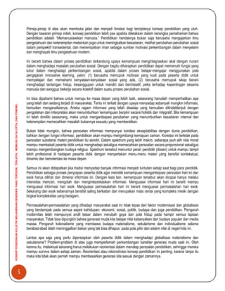 5
KONSEPPENDIDIKANHOLISTIKMELAHIRKANGENERASIYANGTERDIDIK,TERLATIH,MEMILIKIDAYACIPTA,DANPENEMU.
Prinsip-pinsip di atas akan membuka jalan dan menjadi fondasi bagi terciptanya konsep pendidikan yang utuh.
Dengan tawaran prinsip inilah, konsep pendidikan lebih pas apabila diletakkan dalam kerangka pemahaman bahwa
pendidikan adalah “Memanusiawikan manusia.” Pendidikan hendaknya bukan saja berusaha mengajarkan ilmu
pengetahuan dan keterampilan melainkan juga untuk meningkatkan kesadaran, melihat perubahan-perubahan sosial
dalam perspektif transedental, dan menempatkan iman sebagai sumber motivasi perkembangan dalam menyelami
dan menghayati ilmu pengetahuan modern.
Ini berarti bahwa dalam proses pendidikan terkandung upaya kemampuan mengintegrasikan akal dengan nurani
dalam menghadapi masalah perubahan sosial. Dengan begitu diharapkan pendidikan dapat memenuhi fungsi yang
luhur dalam menghadapi perkembangan sosial, apabila dalam proses belajar-mengajar menggunakan pola
pengajaran innovative learning, yakni: (1) berusaha memupuk motivasi yang kuat pada peserta didik untuk
mempelajari dan memahami kenyataan-kenyataan sosial yang ada, (2) berusaha memupuk sikap berani
menghadapi tantangan hidup, kesanggupan untuk mandiri dan berinisiatif, peka terhadap kepentingan sesama
manusia dan sanggup bekerja secara kolektif dalam suatu proses perubahan sosial.
Ini bisa dipahami bahwa untuk menuju ke masa depan yang lebih baik, seseorang haruslah memperhatikan apa
yang telah dan sedang terjadi di masyarakat. Tentu ini terkait dengan upaya menyadap sebanyak mungkin informasi,
kemudian menganalisisnya. Aneka ragam informasi yang telah disadap yang kemudian ditindaklanjuti dengan
pengolahan dan interpretasi akan menumbuhkan kemampuan berpikir secara holistik dan integratif. Bila kemampuan
ini telah dimiliki seseorang, maka untuk mengantisipasi perubahan yang menumbuhkan kesadaran internal dan
keterampilan memecahkan masalah bukannya sesuatu yang memberatkan.
Bukan tidak mungkin, bahwa persoalan informasi mempunyai korelasi akseptabilitas dengan dunia pendidikan,
bahkan dengan fungsi informasi, pendidikan akan mampu mengimbangi kemajuan zaman. Korelasi ini terletak pada
persoalan substansi materi pendidikan itu sendiri. Dalam spektrum yang lebih makro, seberapa jauh alih nilai moral
mampu membekali peserta didik untuk menghadapi sekaligus memecahkan persoalan secara proporsional sekaligus
mampu mengembangkan budaya religius. Spektrum tersebut menuntut peran pendidik (dosen) untuk mampu tampil
lebih profesional di hadapan peserta didik dengan menyertakan menu-menu materi yang bersifat kontekstual,
dinamis dan berorientasi ke masa depan.
Semua ini akan didapatkan jika tradisi menyadap banyak informasi menjadi tuntutan setiap saat bagi para pendidik.
Pendidikan sebagai proses penyiapan peserta didik agar memiliki kemampuan mengantisipasi persoalan hari ini dan
esok harus dilihat dari dimensi informasi ini. Dengan kata lain, kemampuan tersebut akan dicapai hanya melalui
intensitas mencari, mengolah dan mengintepretasikan informasi. Menguasai informasi hari ini berarti mampu
menguasai informasi hari esok. Menguasai permasalahan hari ini berarti menguasai permasalahan hari esok.
Sekarang dan esok sebenarnya bersifat saling berkaitan dan merupakan mata rantai yang kompleks meski dengan
tingkat kompleksitas yang beragam.
Permasalahan-permasalahan yang dihadapi masyarakat saat ini tidak lepas dari faktor modernisasi dan globalisasi
yang berdampak pada semua aspek kehidupan: ekonomi, sosial, politik, budaya dan juga pendidikan. Pengaruh
modernitas telah mempunyai andil besar dalam merubah gaya dan pola hidup pada hampir semua lapisan
masyarakat. Tidak bisa dipungkiri bahwa generasi muda kita belajar nilai kebanyakan dari budaya populer dan media
massa. Pengaruh kolonialisme yang membawa budaya materialisme, sekularisme dan individualisme selama
berabad-abad telah meninggalkan bekas yang tak bisa dihapus pada pola pikir dan sistem nilai di negeri kita ini.
Lantas apa saja yang perlu dipersiapkan oleh peserta didik dalam menghadapi globalisasi materialisme dan
sekularisme? Problem-problem di atas juga memperlemah perkembangan karakter generasi muda saat ini. Oleh
karena itu, intelektual sekarang harus melakukan reorientasi dalam menatap persoalan pendidikan, sehingga mereka
mampu survive dalam setiap zaman. Reorientasi atau rekonstruksi konsep pendidikan ini penting, karena tanpa itu
maka kita tidak akan pernah mampu membesarkan generasi kita sesuai dengan zamannya.
 