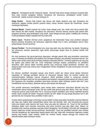 7
KONSEPPENDIDIKANHOLISTIKMELAHIRKANGENERASIYANGTERDIDIK,TERLATIH,MEMILIKIDAYACIPTA,DANPENEMU.
Kedua Isi : Pembelajaran bersifat tradisional; sekadar informatif, tidak relevan dengan kehidupan riil peserta didik,
fokus pada instruksi/ pengajaran textbook. Senyatanya dan seharusnya, pembelajaran bersifat modern,
transformatif, realistik, kurikulum berbasis kehidupan riil
Ketiga Struktur : Struktur tidak koheren atau disusun oleh disiplin akademik yang rigid. Senyatanya dan
seharusnya, gagasan bersifat powerful (powerful ideas); mampu memberi inspirasi dan transformasi, mampu
membangun kepribadian,
Keempat Metode : Didaktik (ceramah dan kuliah); dosen sebagai pusat, satu model untuk semua peserta didik,
tidak menarik dan tidak inspiratif. Senyatanya dan seharusnya, discovery learning; terpusat pada peserta didik,
pengajaran bervariasi, gaya pembelajaran yang variatif, dosen sebagai penunjuk (guide), modellling dan mentoring,
model pembelajaran terpadu/ integrated learning model (ILM)
Kelima Tujuan : Perolehan informasi ansich, pengetahuan dan keterampilan hanya untuk perolehan pekerjaan
Beyond schooling; Senyatanya dan seharusnya, bagaimana belajar (how to learn), pembelajaran seumur hidup,
pengembangan manusia seutuhnya
Keenam Penilaian : Tes formal berdasarkan buku, benar atau salah, lulus atau tidak lulus, tes standar. Senyatanya
dan seharusnya, authentic assessment; tugas otentik, berhubungan dengan dunia riil, penilaian bersifat multi
intelligensi.
Kini trend pembaruan lagi gencar-gencarnya digaungkan, sehingga peserta didik yang tercerahkan menemukan
solusi riil terhadap permasalahan-permasalahan dan tantangan-tantangan yang dihadapi masyarakat kekinian, dan
bahkan sudah sampai pada evaluasi terhadap paradigma masyarakat kekinian – termasuk bagaimana dan apa yang
kita ajarkan pada peserta didik kita. Untuk menghadapi tantangan tersebut, pembaharuan visi pendidikan
dibutuhkan, salah satunya adalah mencetak generasi yang mempunyai tingkat pemahaman, komitmen, dan
tanggung jawab sosial yang nantinya akan menggerakkan mereka mengabdikan diri pada kemanusiaan dan sosial
secara efektif.
Era kekinian, pendidikan merupakan sesuatu yang dinamis, praktis dan relevan sesuai dengan kebutuhan
masyarakat riil. Sehingga pendidikan kekinian itu mempunyai kekuatan dalam hal memberi inspirasi dan
mentransformasikan kehidupan manusia menyeluruh. Model pendidikan profetik ini mempunyai substansi
pengalaman kehidupan sehari-hari dan permasalahan-permasalahan masyarakat pada awalnya dari masa ke masa.
Dan bagaimana kita menjadikan pendidikan benar-benar bermakna dalam kehidupan peserta didik kita? Untuk
merealisasikan cita-cita tersebut, diperlukan adanya usaha terpadu dan tepat guna.
Para pendidik seharusnya meningkatkan usaha mereka dalam menemukan solusi-solusi alternatif yang bisa
menjembatani adanya kesenjangan antara nilai dan praktik pada generasi yang akan datang. Tentu saja, kampus
mempunyai peranan yang krusial dalam hal ini, khususnya program pendidikan yang mampu melahirkan generasi
terdidik, kreatif, beradab dan terlatih. Penguatan karakter dan skill adalah hal yang sangat dibutuhkan hari ini oleh
generasi kita, dan merupakan fokus pendidikan modern saat ini.
Investasi dalam pengembangan sumberdaya manusia adalah investasi yang paling menjanjikan yang bisa dilakukan
oleh siapa saja. Sejarah telah memperlihatkan bahwa mesin dan teknologi tidak bisa menyerang jiwa manusia
ketika jiwa tersebut sudah dipenuhi oleh tujuan hidup yang jelas dan ketekunan diri. Tujuan inti dari pendidikan
sebetulnya adalah untuk mencetak orang-orang yang punya komitmen yang jelas dalam hidup. Adapun visi
pendidikan telah membuat perbedaan yang jelas antara mengajarkan “hal-hal tentang” (informatif) dan mengajarkan
tentang “bagaimana menjadi manusia seutuhnyai” (transformatif). Tujuan dari pendidikan bukanlah untuk memberi
informasi pengetahuan dan keterampilan kepada peserta didik saja, tetapi lebih menekankan bagaimana menjadi
seorang yang terdidik, kreatif, beradab, terlatih dan memberi mereka inspirasi sehingga ilmu tersebut bisa
ditransformasikan dalam kehidupan mereka.
 