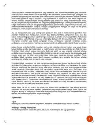 8
[Typethecompanyname]
Adanya perubahan paradigma dari pendidikan yang berorientasi pada informasi ke pendidikan yang berorientasi
pada transformasi adalah esensial untuk dilakukan jika kita benar-benar berharap membangun paradigma baru
pendidikan bagi pembangunan masyarakat ideal. Bahwa reformasi pendidikan yang menyeluruh amatlah dibutuhkan
dalam sistem pendidikan tinggi di Indonesia. Adapun pendekatan ini berdasarkan pada empat komponen inti:
Pertama, kerangka konseptual terpadu tentang pendidikan yang berdasarkan prinsip pendidikan holistik. Kedua,
tinjauan ulang terhadap tujuan pendidikan dan komponennya bagi pengembangan karakter (character development).
Ketiga, merekonstruksi kurikulum atau gagasan-gagasan besar (powerful ideas) yang mempunyai kekuatan untuk
mentransformasikan kepribadian. Keempat, penetapan ulang pengalaman mengajar dan belajar ke arah proses
pembelajaran penemuan/ pencarian (discovery learning).
Jika kita menginginkan posisi yang penting dalam percaturan dunia saat ini, maka reformasi pendidikan mesti
dilakukan. Reformasi akan membutuhkan pemikiran ulang dalam penstrukturan ulang elemen-elemen kunci dari
sebuah institusi/lembaga pendidikan seperti kerangka konseptual, isi, struktur dan proses pendidikan. Perlu dicatat
juga di sini bahwa usaha reformasi serupa juga sekarang lagi dilakukan oleh duni pendidikan Barat. Tuntutan untuk
menerapkan pendidikan yang holistik, pengajaran terpadu, pembelajaran kooperatif, pendidikan karakter,
pembelajaran penemuan (discovery learning), dan penilaian otentik sangat banyak ditemukan di literatur pendidikan.
Adapun konsep pendidikan holistik merupakan usaha untuk melakukan reformasi modern yang sesuai dengan
tuntutan-tuntutan tersebut (dari model industri ke model humanis) yakni lebih natural, otentik, dan efektif. Kerangka
Pendidikan Holistik wilayah pertama yang perlu direformasi adalah visi atau kerangka konseptual terhadap
pendidikan secara menyeluruh. Konsep pendidika Holistik bermula dari prinsip keutuhan dan keterpusatan pada
manusia secara utuh. Hal inilah yang menjadi dasar pijakan dalam pandangan terhadap pendidikan. Prinsip
pendidikan Holistik mencakup konsep filosofis maupun metodologis yang terstruktur dan koheren terhadap
pemahaman kita terhadap dunia dan seluruh aspek kehidupan.
Pendidikan Holistik mengajarkan kita untuk menghimpun pandangan yang terpadu, dan komprehensif terhadap
pendidikan. Pendidikan modern secara umum berdasarkan pandangan pendidikan yang tidak koheren dan parsial.
Sehingga, peserta didik dan dosen/guru jarang sekali punya pandangan yang sama tentang proses pendidikan
secara menyeluruh. Kebanyakan peserta didik meninggalkan bangku kuliah sekitar umur 19–25 tahun tanpa
mempunyai tujuan hidup yang jelas – bahkan yang mereka pikirkan hanya mendapatkan kerja. Lebih dari itu, prinsip
pendidikan holistik menuntut para pendidik mempunyai pandangan yang menyeluruh dan tujuan sejati terhadap
pendidikan dan kehidupan itu sendiri. Oleh karena itu, konsep pendidikan holistik harus menjadi landasan tentang
bagaimana kita mendidik, termasuk (1) apa yang diajarkan (isi), (2) bagaimana kita mengorganisir dan apa yang
harus diajarkan (struktur), (3) bagaimana kita mengajarkannya (proses). Akhirnya, pendidikan haruslah membentuk
fondasi pemikiran, metodologi, dan praktik pendidikan kita. Oleh karena itu, konsep pendidikan holistik merancang
sebuah pendekatan pendidikan yang benar-benar terpadu.
Holistik dalam hal visi, isi, struktur, dan proses dan terpadu dalam pendekatannya baik terhadap kurikulum
(bagaimana dan apa yang harus diajarkan), pengetahuan yang menyatupadukan dengan praktik, aplikasi dan
pelayanan. Konsep ini menegaskan bahwa aspek-aspek integratif secara signifikan akan meningkatkan kekuatan,
relevansi, dan keefektifan pengalaman belajar dan mengajar.
Aspek Holistik
Tujuan
Pembelajaran seumur hidup, bersifat komprehensif, menjadikan peserta didik sebagai manusia seutuhnya.
Pandangan Terhadap Peserta Didik
Pemahaman peserta didik secara utuh; pikiran, tubuh, jiwa, multi intelegensi, dan juga gaya belajar.
 