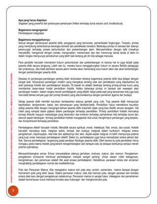 9
KONSEPPENDIDIKANHOLISTIKMELAHIRKANGENERASIYANGTERDIDIK,TERLATIH,MEMILIKIDAYACIPTA,DANPENEMU.
Apa yang harus diajarkan
Gagasan yang powerful dan pertanyaan-pertanyaan brillian terhadap dunia secara utuh (multikultural).
Bagaimana mengorganisir
Pembelajaran integrated.
Bagaimana mengajarkannya
Sesuai dengan kemampuan peserta didik, pengajaran yang bervariasi, pemanfaatan lingkungan. Terpadu, prinsip
yang mendukung terbentuknya kerangka teoretis dari pendekatan tersebut. Beberapa prinsip ini berasal dari adanya
perenungan terhadap proses pertumbuhan dan perkembangan alam. Memperhatikan dengan teliti (misalnya
menyelidiki, mengamati dengan cerdas, menguraikan, menemukan dan dan merenungi tanda tanda di alam ini
dalam rangka mempunyai pemahaman yang lebih baik tentang jati diri kita sebagai manusia.
Para pendidik haruslah memahami hukum pertumbuhan dan perkembangan ini karena hal ini juga terjadi pada
peserta didik secara langsung. Lebih dari itu, mereka harus menggabungkan hukum ini secara filofofis pedagogis
dan praksisnya. Jika tidak demikian secara alami mereka akan menentang arus hukum alam dan akan bertentangan
dengan perkembangan peserta didik.
Dewasa ini pandangan-pandangan penting telah dicetuskan tentang bagaimana peserta didik bisa belajar dengan
sangat baik. Khususnya pandangan modern yang mengakaji tentang otak dan pendekatan yang diperbaharui ke
arah psikologi holistik dan pembelajaran terpadu. Di bawah ini adalah deskripsi tentang prinsip-prinsip kunci yang
membentuk dasar-dasar model pendidikan holistik. Ketika beberapa prinsip ini berasal dari wawasan atau
pandangan modern dalam rangka meraih pembelajaran yang efektif, tetapi pada saat yang bersamaan kita juga bisa
mencatat bahwa banyak juga dari prinsip tersebut yang ada korelasinya dengan pemikiran agama dan budaya.
Setiap peserta didik memiliki keunikan berdasarkan adanya genetik yang unik; Tiap peserta didik mempunyai
kepribadian, temperamen, bakat, dan kemampuan yang berbeda-beda. Pendidikan harus memelihara keunikan
setiap peserta didik dengan mengingat bahwa peserta didik bukanlah objek yang bisa dididik secara seragam. Hal
inilah yang menjadi dasar pijakan dalam pandangan terhadap pendidikan. Prinsip pendidikan holistik mencakup
konsep filosofis maupun metodologis yang terstruktur dan koheren terhadap pemahaman kita terhadap dunia dan
seluruh aspek kehidupan. Konsep pendidikan holistik mengajarkan kita untuk menghimpun pandangan yang terpadu,
dan komprehensif terhadap pendidikan.
Pembelajaran efektif haruslah holistik; Mendidik secara spiritual, moral, intelektual, fisik, emosi, dan sosial. Holistik
haruslah mencakup topik, integrasi waktu, tempat, dan budaya; inetgrasi dalam kurikulum; integrasi antara
pengetahuan, kepercayaan, nilai-nilai dan aplikasinya dan aksi. Aspek-aspek inetgrasi ini lebih mempunyai potensi
yang kuat untuk mencapai pembelajaran efektif. Selain itu, pembelajaran juga harus memadukan antara pikiran dan
fisik. Semua pembelajaran tergantung pada penilaian fisiologis peserta didik. Oleh karena itu pola pendidikan harus
mengacu pada makna holistik yang berarti mengembangkan dari tahapan satu ke tahapan berikutnya sampai meraih
potensi optimalnya.
Mempertimbangkan emosi; Emosi menyebabkan adanya perhatian, motivasi, makna, dan memori. Pengalaman-
pengalaman emosional membuat pembelajaran menjadi sangat penting. Untuk alasan inilah kekaguman,
keingintahuan, dan penemuan adalah titik awal proses pembelajaran. Sebaliknya, perasaan stress dan ancaman
menghalangi pembelajaran normal dan keefektifannya.
Pola dan Pencarian Makna; Kita mengetahui makna dari pola atau contoh, sementara makna berasal dengan
memahami pola yang lebih besar. Dalam pencarian makna, otak kita mencari pola, dengan asosiasi dan koneksi
antara data baru dengan pengetahuan sebelumnya. Pencarian makna ini sangat halus. Intelegensi dan pemahaman
adalah kemampuan untuk membuat koneksi atau hubungan dan mengkonstruksi pola.
 