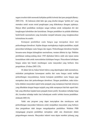 negara tersebut telah memasuki kebijakan politik kolonial dari para penjajah.(Benny:
2005:234). Di Indonesia telah lahir apa yang disebut dengan “politik etis” yang
memaksa untuk secara moral penghisapan yang dilakukanya dinegara jajahanya.
Rakyat diberi pendidikan meskipun sangat terbatas untuk melepaskan diri dari
kungkungan kebodohan dan kemiskinan. Dengan pendidikan itu pulalah dilahirkan
benih-benih nasionalisme yang kemudian menjadi kekuatan yang menghancurkan
kolonialisme itu sendiri.
Kemajuan pendidikan suatu bangsa juga merupakan dasar dari
perkembangan demokrasi. Sejalan dengan meningkatnya tingkat pendidikan, terjadi
pencerahan kehidupan suatu bangsa dan negara. Perkembangan demokrasi berjalan
bersama-sama dengan kebangkitan nasionalisme, terutam didunia ke tiga. Didalam
pembukaan undang-undang dasar 1945 dijelaskan bahwa salah satu tujuan utama
kemerdekaan ialah untuk mencerdaskan kehidupan bangsa. Pencerdasan kehidupan
bangsa antara lain berarti membangun suatu masyarakat yang berbasis ilmu
pengetahuan. (Firdaus:2005:129).
Di dalam hal ini, bukan berarti bahwa yang dipentingkan ialah rasionalisme,
melainkan peningakatan kemampuan analitis dari suatu bangsa untuk melihat
perkembangan masyarakatnya, karena kemajuan pendidikan suatu bangsa juga
merupakan dasar dari perkembangan demokrasi. Dengan pendidikan, maka kelas-
kelas didalam masyarakat seperti kelas penjajah yang mempunyai hak-hak istimewa
yang dibedakan dengan bangsa terjajah yang tidak mempunyai hak-hak seperti hak-
hak yang diberikan kepada kaum penjajah (kaum putih). Kesadaran terhadap harga
diri, kesadran terhadap tradisi dan kebudayaan sendiri terbuka karena pendidikan.
(Zubaedi:2005:10).
Salah satu program yang dapat menyiapkan dan merekayasa arah
perkembangan masyarakat Indonesia untuk menjadikan masyarakat yang berbasis
ilmu pengetahuan ialah dengan mengedepankan pendidikan. Malahan PBB
menganggap program pendidikan merupakan salah satu dinamisator dalam
pengembangan manusia. Masyarakat industri masa depan memberi peluang yang
 