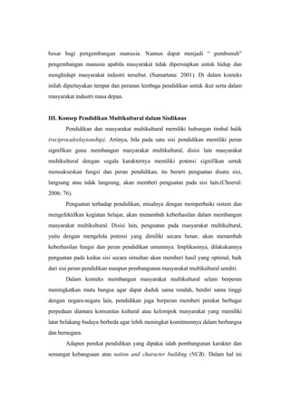 besar bagi pengembangan manusia. Namun dapat menjadi “ pembunuh”
pengembangan manusia apabila masyarakat tidak dipersiapkan untuk hidup dan
menghidupi masyarakat industri tersebut. (Sumartana: 2001). Di dalam konteks
inilah dipertayakan tempat dan peranan lembaga pendidikan untuk ikut serta dalam
masyarakat industri masa depan.
III. Konsep Pendidikan Multikultural dalam Sisdiknas
Pendidikan dan masyarakat multikultural memiliki hubungan timbal balik
(reciprocalrelayionship). Artinya, bila pada satu sisi pendidikan memiliki peran
signifikan guna membangun masyarakat multikultural, disisi lain masyarakat
multikultural dengan segala karakternya memiliki potensi signifikan untuk
mensukseskan fungsi dan peran pendidikan, itu berarti penguatan disatu sisi,
langsung atau tidak langsung, akan memberi penguatan pada sisi lain.(Choerul:
2006: 76).
Penguatan terhadap pendidikan, misalnya dengan memperbaiki sistem dan
mengefektifkan kegiatan belajar, akan menambah keberhasilan dalam membangun
masyarakat multikultural. Disisi lain, penguatan pada masyarakat multikultural,
yaitu dengan mengelola potensi yang dimiliki secara benar, akan menambah
keberhasilan fungsi dan peran pendidikan umumnya. Implikasinya, dilakukannya
penguatan pada kedua sisi secara simultan akan memberi hasil yang optimal, baik
dari sisi peran pendidikan maupun pembangunan masyarakat multikultural sendiri.
Dalam konteks membangun masyarakat multikultural selain berperan
meningkatkan mutu bangsa agar dapat duduk sama rendah, berdiri sama tinggi
dengan negara-negara lain, pendidikan juga berperan memberi perekat berbagai
perpedaan diantara komunitas kultural atau kelompok masyarakat yang memiliki
latar belakang budaya berbeda agar lebih meningkat komitmennya dalam berbangsa
dan bernegara.
Adapun perekat pendidikan yang dipakai ialah pembangunan karakter dan
semangat kebangsaan atau nation and character building (NCB). Dalam hal ini
 