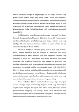 karakter kebangsaan merupakan pengembangan jati diri bangsa Indonesia yang
pernah dikenal sebagai bangsa yang ramah, sopan, toleran, dan sebagainya.
Sedangakan semangat kebangsaan adalah keinginan yang amat mendasar dari setiap
komponen masyarakat untuk berbangsa. Karakter dan semangat seperti itu akan
berkembang, baik secara natural maupun kultural, manuju tercapainya persatuan dan
kesatuan bangsa. (Muhyi: 2004:15 dan Imam: 2007 menulis Kompas tanggal 18
Januari 2007).
Multikulturalisme merupakan suatu perkembangan yang relatif baru dalam
khasanah ilmu pengetahuan, khususnya dalam ilmu-ilmu sosial. Namun dengan
demikian multikulturalisme terus berkembang sesuai dengan perubahan sosial yang
dihadapi oleh umat manusia khususnya didalam era dunia terbuka dan era
demokritisai kehidupan. (Tilaar: 2004:16).
Pendidikan merupakan kebutuhan paling esensial bagi setiap manusia,
negara, maupun pemerintah pada era reformasi ini, pendidikan harus selalu
ditumbuhkembangkan secara sistematis oleh para pengambil kebijakan yang
berwenang di negara ini. Transformasi dalam dunia pendidikan selalu harus
diupayakan agar pendidikan benar-benar dapat memberikan kontribusi yang
signifikan dalam usaha untuk mencerdaskan kehidupan bangsa sebagaimana telah
diamanatkan oleh pendiri republik yang dituangkan dalam UUD 1945.(BSNP:
2005:17), dengan demikian pendidikan tidak dapat dipisahkan dari perubahan sosial
dan kehidupan manusia didalam berbgai kaitannya dengan masalah kebudayaan,
maka pendidikan dalam multikulturalisme telah merupakn suatu realitas sosial yang
akan dihadapi oleh dunia pendidikan dimasa-masa yang akan datang.
Peran pendidikan didalam multikuklturalisme hanya dapat dimengerti
didalam kaitannya dengan falsafah hidup, kenyataan sosial, yang akan melipuiti
disiplin-disiplin ilmu yang lain seperti ilmu politik, filsafat, khususnya falsafah
posmoderenisme, antropologi, dan sosiologi. Dalam hal ini dimaksudkan agar
dalam perjalanan sejarah pendidikan multikultural nantinya tidak kehilangan arah atu
bahkan berlawanan dengan nilai-nilai dasar multikulturalisme.
 