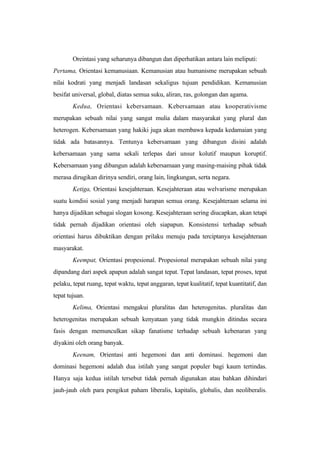 Oreintasi yang seharunya dibangun dan diperhatikan antara lain meliputi:
Pertama, Orientasi kemanusiaan. Kemanusian atau humanisme merupakan sebuah
nilai kodrati yang menjadi landasan sekaligus tujuan pendidikan. Kemanusian
besifat universal, global, diatas semua suku, aliran, ras, golongan dan agama.
Kedua, Orientasi kebersamaan. Kebersamaan atau kooperativisme
merupakan sebuah nilai yang sangat mulia dalam masyarakat yang plural dan
heterogen. Kebersamaan yang hakiki juga akan membawa kepada kedamaian yang
tidak ada batasannya. Tentunya kebersamaan yang dibangun disini adalah
kebersamaan yang sama sekali terlepas dari unsur kolutif maupun koruptif.
Kebersamaan yang dibangun adalah kebersamaan yang masing-maising pihak tidak
merasa dirugikan dirinya sendiri, orang lain, lingkungan, serta negara.
Ketiga, Orientasi kesejahteraan. Kesejahteraan atau welvarisme merupakan
suatu kondisi sosial yang menjadi harapan semua orang. Kesejahteraan selama ini
hanya dijadikan sebagai slogan kosong. Kesejahteraan sering diucapkan, akan tetapi
tidak pernah dijadikan orientasi oleh siapapun. Konsistensi terhadap sebuah
orientasi harus dibuktikan dengan prilaku menuju pada terciptanya kesejahteraan
masyarakat.
Keempat, Orientasi propesional. Propesional merupakan sebuah nilai yang
dipandang dari aspek apapun adalah sangat tepat. Tepat landasan, tepat proses, tepat
pelaku, tepat ruang, tepat waktu, tepat anggaran, tepat kualitatif, tepat kuantitatif, dan
tepat tujuan.
Kelima, Orientasi mengakui pluralitas dan heterogenitas. pluralitas dan
heterogenitas merupakan sebuah kenyataan yang tidak mungkin ditindas secara
fasis dengan memunculkan sikap fanatisme terhadap sebuah kebenaran yang
diyakini oleh orang banyak.
Keenam, Orientasi anti hegemoni dan anti dominasi. hegemoni dan
dominasi hegemoni adalah dua istilah yang sangat populer bagi kaum tertindas.
Hanya saja kedua istilah tersebut tidak pernah digunakan atau bahkan dihindari
jauh-jauh oleh para pengikut paham liberalis, kapitalis, globalis, dan neoliberalis.
 