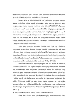 Karena hegemoni bukan hanya dibidang politik, melainkan juga dibidang pelayanan
terhadap masyarakat.(Dawam, Ainur Rafiq: 2003:18-26).
Dengan demikian multikulturalisme dan pendidikan bukanlah masalah
teknis pendidikan belaka, tetapi memerlukan suatu konsep pemikiran serta
pengembangan yang meminta partisipasi antardisiplin.(Ali:2002:19), beberapa
pemikiran “ besar” dalam sejarah pemikiran kita lahir dari pergaulan para pemikir
pada situasi politik dan kebudayaan. Pendidikan yang berpijak pada budaya “
pribumi” bersemi ditengah dominanya model pendidikan belanda yang beriorentasi
barat dan diskriminatif. Fakta- fakta itu menegaskan hegemoni negara dalam
kebijakan dan praktik pendidikan menjadi konteks jitu yang mengasah counter dis
course bagi visi pendidikan penguasa.
Dalam alam reformasi hegemoni negara relatif cair dan kebebasan
berpendapat praktis lebih dijamin. Berbagai masalah pendidikan kita pada alam
reformasi tidak berkurang, mungkin lebih kompleks karena prinsip kesetaraan
kepentingan. Namun, ruang kontemplasi untuk memikirkan berbagai persoalan itu
terlibas dalam kebisingan “ pembaruan”. Akibatnya, pemetaan persoalan-persoalan
pendidikan melulu bertolak dari hal-hal kasatmata. (Muhyi: 2004:20).
Multikulturalisme adalah keniscayaan yang tak bisa ditolak di indonesia.
Indonesia adalah salah satu negara bangsa di dunia yang meniscayakan multietnik
dan agama tumbuh dalam masyarakat yang pluralis. Karena itu, pendidikan yang
mengacu kepada trans etnik dan agama harus diusung sedemikian rupa agar tercipta
relasi yang dinamis dan harmonis. Ketetapan UU Sisdiknas 2003, sebagai usaha
“politik” kearah cita-cita bersama yang mulia, ternyata menuai kontropersi dan
kritik. Gelombang reaksi pro dan kontra begitu memanas dari masyarakat
khususnya bagi para pelaku pendidikan dan pemuka agama yang masing-masing
berseteru ingin menyampaikan dan sekaligus mempertahankan aspirasinya. (Kartini:
2004:21).
A. Pendidikan Multikultural dalam Dimensi Pendidikan Nasional
Setelah kita ketahui, lahir dan berkembangnya multikulturalisme serta
 