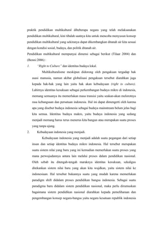 praktik pendidikan multikultural dibeberapa negara yang telah melaksanakan
pendidikan multikultural, kini tibalah saatnya kita untuk mencoba menyusun konsep
pendidikan multikultural yang sekiranya dapat dikembangkan ditanah air kita sesuai
dengan kondisi sosial, budaya, dan politik ditanah air.
Pendidikan multikultural mempunyai dimensi sebagai berikut (Tilaar 2004) dan
(Benni:2006) :
1. “Right to Culture” dan identitas budaya lokal.
Multikulturalisme meskipun didorong oleh pengakuan tergadap hak
asasi manusia, namun akibat globalisasi pengakuan tersebut diarahkan juga
kepada hak-hak yang lain yaitu hak akan kebudayaan (right to culture).
Lahirnya identitas kesukuan sebagai perkembangan budaya mikro di indonesia,
memang semuanya itu memerlukan masa transisi yaitu seakan-akan melorotnya
rasa kebangsaan dan persatuan indonesia. Hal ini dapat dimengerti oleh karena
apa yang disebut budaya indonesia sebagai budaya mainstream belum jelas bagi
kita semua. Identitas budaya makro, yaitu budaya indonesia yang sedang
menjadi memang harus terus menerus kita bangun atau merupakan suatu proses
yang tanpa ujung.
2. Kebudayaan indonesia yang menjadi.
Kebudayaan indonesia yang menjadi adalah suatu pegangan dari setiap
insan dan setiap identitas budaya mikro indonesia. Hal tersebut merupakan
suatu sistem nilai yang baru yang ini kemudian memerlukan suatu proses yang
mana perwujudannya antara lain melalui proses dalam pendidikan nasional.
Oleh sebab itu ditengah-tengah maraknya identitas kesukuan, sekaligus
ditekankan sistem nilai baru yang akan kita wujdkan, yaitu sistem nilai ke
indonesiaan. Hal tersebut bukannya suatu yang mudah karena memerlukan
paradigm shift didalam proses pendidikan bangsa indonesia. Sebagai suatu
paradigma baru didalam sistem pendidikan nasional, maka perlu dirumuskan
bagaimana sistem pendidikan nasional diarahkan kepada pemeliharaan dan
pengembangan konsep negara-bangsa yaitu negara kesatuan republik indonesia
 